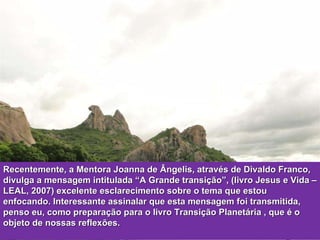 Recentemente, a Mentora Joanna de Ângelis, através de Divaldo Franco, divulga a mensagem intitulada “A Grande transição”, (livro Jesus e Vida – LEAL, 2007) excelente esclarecimento sobre o tema que estou enfocando. Interessante assinalar que esta mensagem foi transmitida, penso eu, como preparação para o livro Transição Planetária , que é o objeto de nossas reflexões. 