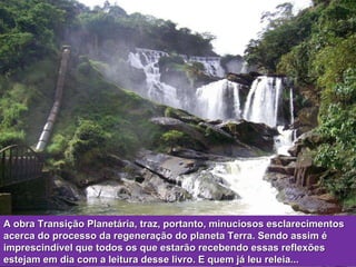A obra Transição Planetária, traz, portanto, minuciosos esclarecimentos acerca do processo da regeneração do planeta Terra. Sendo assim é imprescindível que todos os que estarão recebendo essas reflexões estejam em dia com a leitura desse livro. E quem já leu releia... 