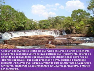 A seguir, observemos o trecho em que Órion esclarece a vinda de milhares de Espíritos da mesma Esfera ao qual pertence que, inicialmente, estarão se dirigindo às comunidades espirituais (que são denominadas entre nós de ‘colônias espirituais’) que estão próximas à Terra, expondo o grandioso programa ,“ de forma que, unidos, formemos uma só caravana de laboriosos servidores, atendendo as determinações do Governador terrestre, o Mestre por excelência.” 