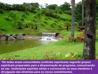 “ De todas essas comunidades (colônias espirituais) seguirão grupos espirituais preparados para a disseminação do programa, comunicando-se nas  instituições espíritas sérias e convocando os seus membros à divulgação das diretrizes para os novos cometimentos. 