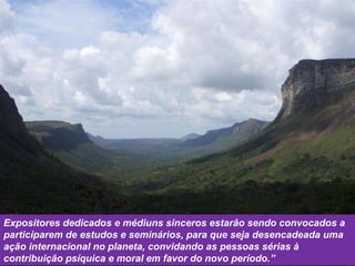 Expositores dedicados e médiuns sinceros estarão sendo convocados a participarem de estudos e seminários, para que seja desencadeada uma ação internacional no planeta, convidando as pessoas sérias à contribuição psíquica e moral em favor do novo período.” 