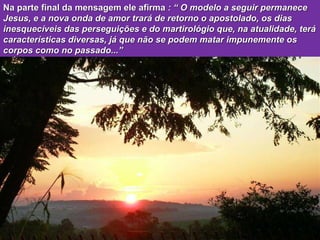 Na parte final da mensagem ele afirma  : “ O modelo a seguir permanece Jesus, e a nova onda de amor trará de retorno o apostolado, os dias inesquecíveis das perseguições e do martirológio que, na atualidade, terá características diversas, já que não se podem matar impunemente os corpos como no passado...” 