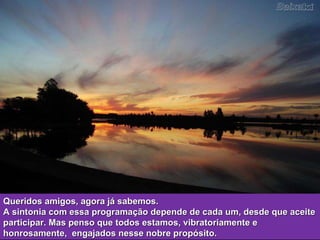 Queridos amigos, agora já sabemos. A sintonia com essa programação depende de cada um, desde que aceite participar. Mas penso que todos estamos, vibratoriamente e honrosamente,  engajados nesse nobre propósito.  