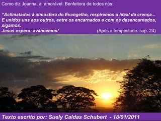 Como diz Joanna, a  amorável  Benfeitora de todos nós:  “ Aclimatados à atmosfera do Evangelho, respiremos o ideal da crença...  E unidos uns aos outros, entre os encarnados e com os desencarnados, sigamos. Jesus espera: avancemos!   (Após a tempestade. cap. 24)  Texto escrito por: Suely Caldas Schubert  - 18/01/2011 