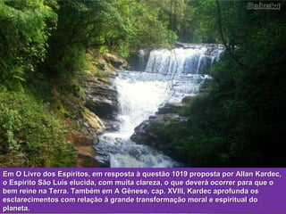 Em O Livro dos Espíritos, em resposta à questão 1019 proposta por Allan Kardec, o Espírito São Luís elucida, com muita clareza, o que deverá ocorrer para que o bem reine na Terra. Também em A Gênese, cap. XVIII, Kardec aprofunda os esclarecimentos com relação à grande transformação moral e espiritual do planeta. 