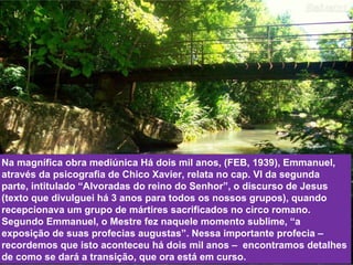 Na magnífica obra mediúnica Há dois mil anos, (FEB, 1939), Emmanuel, através da psicografia de Chico Xavier, relata no cap. VI da segunda parte, intitulado “Alvoradas do reino do Senhor”, o discurso de Jesus (texto que divulguei há 3 anos para todos os nossos grupos), quando recepcionava um grupo de mártires sacrificados no circo romano. Segundo Emmanuel, o Mestre fez naquele momento sublime, “a exposição de suas profecias augustas”. Nessa importante profecia – recordemos que isto aconteceu há dois mil anos –  encontramos detalhes de como se dará a transição, que ora está em curso. 