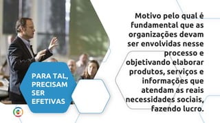 Motivo pelo qual é
fundamental que as
organizações devam
ser envolvidas nesse
processo e
objetivando elaborar
produtos, serviços e
informações que
atendam as reais
necessidades sociais,
fazendo lucro.
PARA TAL,
PRECISAM
SER
EFETIVAS
 