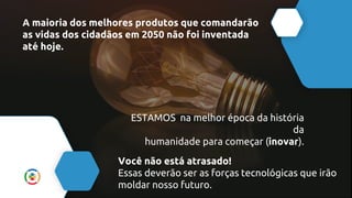 A maioria dos melhores produtos que comandarão
as vidas dos cidadãos em 2050 não foi inventada
até hoje.
ESTAMOS na melhor época da história
da
humanidade para começar (inovar).
Você não está atrasado!
Essas deverão ser as forças tecnológicas que irão
moldar nosso futuro.
 