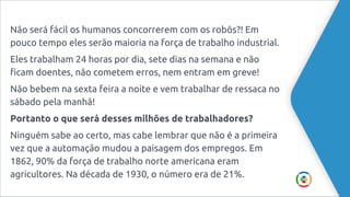 Não será fácil os humanos concorrerem com os robôs?! Em
pouco tempo eles serão maioria na força de trabalho industrial.
Eles trabalham 24 horas por dia, sete dias na semana e não
ficam doentes, não cometem erros, nem entram em greve!
Não bebem na sexta feira a noite e vem trabalhar de ressaca no
sábado pela manhã!
Portanto o que será desses milhões de trabalhadores?
Ninguém sabe ao certo, mas cabe lembrar que não é a primeira
vez que a automação mudou a paisagem dos empregos. Em
1862, 90% da força de trabalho norte americana eram
agricultores. Na década de 1930, o número era de 21%.
 