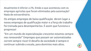 Atualmente é inferior a 2%. Então o que aconteceu com os
empregos agrícolas que foram eliminados pela automação?
Nada de extraordinário.
Os antigos empregos de baixa qualificação deram lugar a
novos empregos de qualificação maior e a força de trabalho
foi treinada para desempenhá-los. É assim que funciona o
progresso!
“Em um mundo de especialização crescente estamos sempre
nos renovando!” Empregos que possam ser automatizados
correm sempre risco! O desafio da sociedade é sempre é
continuar subindo a escala, para domínios mais altos.
 