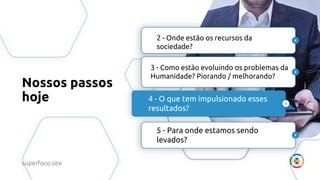 Nossos passos
hoje
2 - Onde estão os recursos da
sociedade?
3 - Como estão evoluindo os problemas da
Humanidade? Piorando / melhorando?
4 - O que tem impulsionado esses
resultados?
5 - Para onde estamos sendo
levados?
superfoco.site
 