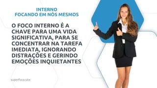 INTERNO
FOCANDO EM NÓS MESMOS
O FOCO INTERNO É A
CHAVE PARA UMA VIDA
SIGNIFICATIVA, PARA SE
CONCENTRAR NA TAREFA
IMEDIATA, IGNORANDO
DISTRAÇÕES E GERINDO
EMOÇÕES INQUIETANTES
superfoco.site
 