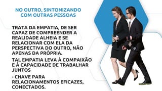 NO OUTRO, SINTONIZANDO
COM OUTRAS PESSOAS
TRATA DA EMPATIA, DE SER
CAPAZ DE COMPREENDER A
REALIDADE ALHEIA E SE
RELACIONAR COM ELA DA
PERSPECTIVA DO OUTRO, NÃO
APENAS DA PRÓPRIA.
TAL EMPATIA LEVA À COMPAIXÃO
E À CAPACIDADE DE TRABALHAR
JUNTOS
- CHAVE PARA
RELACIONAMENTOS EFICAZES,
CONECTADOS.
 