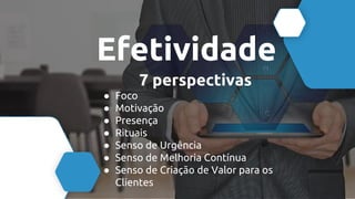 Efetividade
7 perspectivas
● Foco
● Motivação
● Presença
● Rituais
● Senso de Urgência
● Senso de Melhoria Contínua
● Senso de Criação de Valor para os
Clientes
 