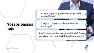 Nossos passos
hoje
6 - Que rupturas poderão ocorrer ainda
nessa década?
7 - Qual o impacto sobre o nível de
emprego?
8 - Como aumentar nossa resiliência? Como
conviver com esse turbilhão de Mudanças?
superfoco.site
 
