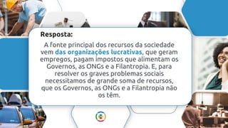 Resposta:
A fonte principal dos recursos da sociedade
vem das organizações lucrativas, que geram
empregos, pagam impostos que alimentam os
Governos, as ONGs e a Filantropia. E, para
resolver os graves problemas sociais
necessitamos de grande soma de recursos,
que os Governos, as ONGs e a Filantropia não
os têm.
 