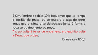 6 Sim, lembre-se dele (Criador), antes que se rompa
o cordão de prata, ou se quebre a taça de ouro;
antes que o cântaro se despedace junto à fonte, a
roda se quebre junto ao poço,
7 o pó volte à terra, de onde veio, e o espírito volte
a Deus, que o deu.
Eclesiastes 12:6,7
 