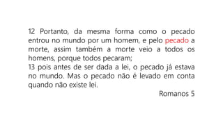 12 Portanto, da mesma forma como o pecado
entrou no mundo por um homem, e pelo pecado a
morte, assim também a morte veio a todos os
homens, porque todos pecaram;
13 pois antes de ser dada a lei, o pecado já estava
no mundo. Mas o pecado não é levado em conta
quando não existe lei.
Romanos 5
 