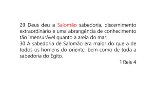 29 Deus deu a Salomão sabedoria, discernimento
extraordinário e uma abrangência de conhecimento
tão imensurável quanto a areia do mar.
30 A sabedoria de Salomão era maior do que a de
todos os homens do oriente, bem como de toda a
sabedoria do Egito.
1 Reis 4
 