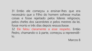 31 Então ele começou a ensinar-lhes que era
necessário que o Filho do homem sofresse muitas
coisas e fosse rejeitado pelos líderes religiosos,
pelos chefes dos sacerdotes e pelos mestres da lei,
fosse morto e três dias depois ressuscitasse.
32 Ele falou claramente a esse respeito. Então
Pedro, chamando-o à parte, começou a repreendê-
lo.
Marcos 8
 