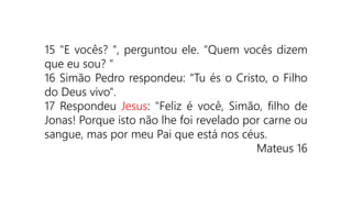 15 "E vocês? ", perguntou ele. "Quem vocês dizem
que eu sou? "
16 Simão Pedro respondeu: "Tu és o Cristo, o Filho
do Deus vivo".
17 Respondeu Jesus: "Feliz é você, Simão, filho de
Jonas! Porque isto não lhe foi revelado por carne ou
sangue, mas por meu Pai que está nos céus.
Mateus 16
 