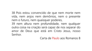 38 Pois estou convencido de que nem morte nem
vida, nem anjos nem demônios, nem o presente
nem o futuro, nem quaisquer poderes,
39 nem altura nem profundidade, nem qualquer
outra coisa na criação será capaz de nos separar do
amor de Deus que está em Cristo Jesus, nosso
Senhor.
Carta de Paulo aos Romanos 8
 