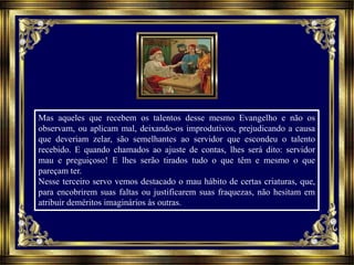 Mas aqueles que recebem os talentos desse mesmo Evangelho e não os
observam, ou aplicam mal, deixando-os improdutivos, prejudicando a causa
que deveriam zelar, são semelhantes ao servidor que escondeu o talento
recebido. E quando chamados ao ajuste de contas, lhes será dito: servidor
mau e preguiçoso! E lhes serão tirados tudo o que têm e mesmo o que
pareçam ter.
Nesse terceiro servo vemos destacado o mau hábito de certas criaturas, que,
para encobrirem suas faltas ou justificarem suas fraquezas, não hesitam em
atribuir deméritos imaginários às outras.
 