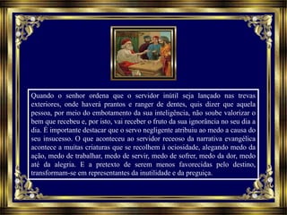 Quando o senhor ordena que o servidor inútil seja lançado nas trevas
exteriores, onde haverá prantos e ranger de dentes, quis dizer que aquela
pessoa, por meio do embotamento da sua inteligência, não soube valorizar o
bem que recebeu e, por isto, vai receber o fruto da sua ignorância no seu dia a
dia. É importante destacar que o servo negligente atribuiu ao medo a causa do
seu insucesso. O que aconteceu ao servidor receoso da narrativa evangélica
acontece a muitas criaturas que se recolhem à ociosidade, alegando medo da
ação, medo de trabalhar, medo de servir, medo de sofrer, medo da dor, medo
até da alegria. E a pretexto de serem menos favorecidas pelo destino,
transformam-se em representantes da inutilidade e da preguiça.
 
