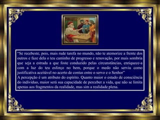 “Se recebeste, pois, mais rude tarefa no mundo, não te atemorize a frente dos
outros e faze dela o teu caminho de progresso e renovação, por mais sombria
que seja a estrada a que foste conduzido pelas circunstâncias, enriquece-a
com a luz do teu esforço no bem, porque o medo não serviu como
justificativa aceitável no acerto de contas entre o servo e o Senhor”
A percepção é um atributo do espírito. Quanto maior o estado de consciência
do indivíduo, maior será sua capacidade de perceber a vida, que não se limita
apenas aos fragmentos da realidade, mas sim a realidade plena.
 