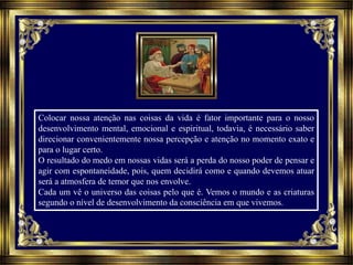 Colocar nossa atenção nas coisas da vida é fator importante para o nosso
desenvolvimento mental, emocional e espiritual, todavia, é necessário saber
direcionar convenientemente nossa percepção e atenção no momento exato e
para o lugar certo.
O resultado do medo em nossas vidas será a perda do nosso poder de pensar e
agir com espontaneidade, pois, quem decidirá como e quando devemos atuar
será a atmosfera de temor que nos envolve.
Cada um vê o universo das coisas pelo que é. Vemos o mundo e as criaturas
segundo o nível de desenvolvimento da consciência em que vivemos.
 