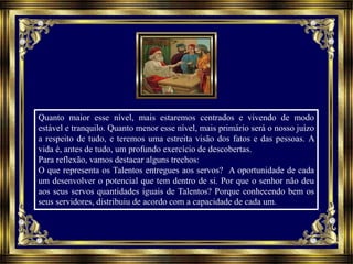 Quanto maior esse nível, mais estaremos centrados e vivendo de modo
estável e tranquilo. Quanto menor esse nível, mais primário será o nosso juízo
a respeito de tudo, e teremos uma estreita visão dos fatos e das pessoas. A
vida é, antes de tudo, um profundo exercício de descobertas.
Para reflexão, vamos destacar alguns trechos:
O que representa os Talentos entregues aos servos? A oportunidade de cada
um desenvolver o potencial que tem dentro de si. Por que o senhor não deu
aos seus servos quantidades iguais de Talentos? Porque conhecendo bem os
seus servidores, distribuiu de acordo com a capacidade de cada um.
 