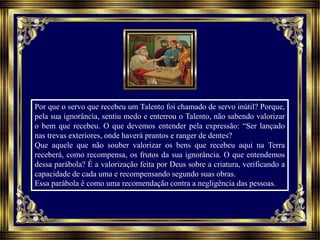 Por que o servo que recebeu um Talento foi chamado de servo inútil? Porque,
pela sua ignorância, sentiu medo e enterrou o Talento, não sabendo valorizar
o bem que recebeu. O que devemos entender pela expressão: “Ser lançado
nas trevas exteriores, onde haverá prantos e ranger de dentes?
Que aquele que não souber valorizar os bens que recebeu aqui na Terra
receberá, como recompensa, os frutos da sua ignorância. O que entendemos
dessa parábola? É a valorização feita por Deus sobre a criatura, verificando a
capacidade de cada uma e recompensando segundo suas obras.
Essa parábola é como uma recomendação contra a negligência das pessoas.
 