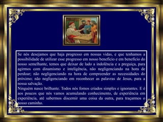 Se nós desejamos que haja progresso em nossas vidas, e que tenhamos a
possibilidade de utilizar esse progresso em nosso benefício e em benefício do
nosso semelhante, temos que deixar de lado a indolência e a preguiça, para
agirmos com dinamismo e inteligência, não negligenciando na hora de
perdoar; não negligenciando na hora de compreender as necessidades do
próximo; não negligenciando em reconhecer as palavras de Jesus, para a
nossa salvação.
Ninguém nasce brilhante. Todos nós fomos criados simples e ignorantes. E é
aos poucos que nós vamos acumulando conhecimento, de experiência em
experiência, até sabermos discernir uma coisa da outra, para traçarmos o
nosso caminho.
 