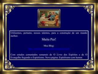 Utilizemos, portanto, nossos talentos, para a construção de um mundo
melhor.
Muita Paz!
Meu Blog:
http://espiritual-espiritual.blogspot.com.br
Com estudos comentados semanais de O Livro dos Espíritos e de O
Evangelho Segundo o Espiritismo. Nova página: Espiritismo com humor.
 