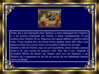 Então, deu a um empregado cinco Talentos; a outro empregado dois Talentos;
e a um terceiro empregado um Talento, e partiu imediatamente. O que
recebeu cinco Talentos foi-se. Negociou com aquele dinheiro e ganhou outros
cinco. O que recebeu dois, da mesma forma, ganhou outros dois. Mas o que
apenas recebeu um, cavou a terra e aí escondeu o dinheiro de seu amo.
Quando se fala em Talento, aqui, no caso da parábola, somos levados a pensar
tratar-se de uma moeda de pequeno valor. Mas não é isso. Segundo a
Sociedade Bíblica do Brasil, um Talento valia seis mil Denários, e um
Denário era o pagamento de um dia de serviço de um trabalhador naquela
época, em Roma.
 