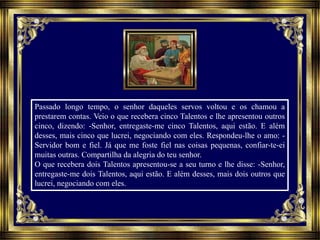 Passado longo tempo, o senhor daqueles servos voltou e os chamou a
prestarem contas. Veio o que recebera cinco Talentos e lhe apresentou outros
cinco, dizendo: -Senhor, entregaste-me cinco Talentos, aqui estão. E além
desses, mais cinco que lucrei, negociando com eles. Respondeu-lhe o amo: -
Servidor bom e fiel. Já que me foste fiel nas coisas pequenas, confiar-te-ei
muitas outras. Compartilha da alegria do teu senhor.
O que recebera dois Talentos apresentou-se a seu turno e lhe disse: -Senhor,
entregaste-me dois Talentos, aqui estão. E além desses, mais dois outros que
lucrei, negociando com eles.
 