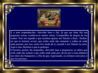 E o amo respondeu-lhe: -Servidor bom e fiel. Já que me foste fiel nas
pequenas coisas, confiar-te-ei muitas outras. Compartilha da alegria do teu
senhor. Veio em seguida o que recebera apenas um Talento e disse: -Senhor,
sei que és homem severo, que ceifas onde não semeaste e colhes de onde
nada puseste, por isso, como tive medo de ti, escondi o teu Talento na terra.
Aqui o tens. Restituo o que te pertence.
O homem, porém, lhe respondeu: -Servidor mau e preguiçoso, se sabias que
ceifo onde não semeei e que colho onde nada pus, devias por o meu dinheiro
nas mãos dos banqueiros, a fim de que, regressando, eu retirasse com juros o
que me pertence.
 