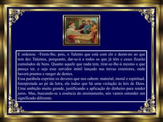 E ordenou: -Tirem-lhe, pois, o Talento que está com ele e deem-no ao que
tem dez Talentos, porquanto, dar-se-á a todos os que já têm e esses ficarão
cumulados de bens. Quanto aquele que nada tem, tirar-se-lhe-á mesmo o que
pareça ter, e seja esse servidor inútil lançado nas trevas exteriores, onde
haverá prantos e ranger de dentes.
Essa parábola exprime os deveres que nos cabem: material, moral e espiritual.
Interpretada ao pé da letra, ela induz que há uma violação às leis de Deus.
Uma ambição muito grande, justificando a aplicação do dinheiro para render
juros. Mas, buscando-se a essência do ensinamento, nós vamos entender um
significado diferente.
 