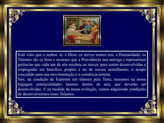Está visto que o senhor, aí, é Deus; os servos somos nós, a Humanidade; os
Talentos são os bens e recursos que a Providência nos outorga e representam
potências que cada um de nós recebeu ao nascer, para serem desenvolvidas e
empregadas em benefício próprio e no de nossos semelhantes; o tempo
concedido para sua movimentação é a existência terrena.
Nós, na condição de Espíritos em trânsito pela Terra, trazemos na nossa
bagagem potencialidades latentes dentro de nós, que deverão ser
desenvolvidas. E na medida da nossa evolução, vamos adquirindo condições
de desenvolvermos esses Talentos.
 