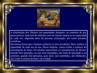 A distribuição dos Talentos em quantidades desiguais, ao contrário do que
possa parecer, nada tem de arbitrária nem de injusta; baseia-se na capacidade
de cada um, adquirida antes da presente encarnação, em outras jornadas
evolutivas.
Da mesma forma que o homem conhecia os seus servidores, Deus conhece a
capacidade de cada um de nós. Dessa alegoria, vamos retirar a essência do
ensinamento de Jesus. Os talentos representam os ensinamentos do Mestre.
Quando bem aplicados, ou seja, bem entendidos, são fonte de felicidade e, ao
contrário, quando mal aplicados, quer dizer, mal entendidos, são obstáculos,
desviando a criatura do bem e da verdade.
 