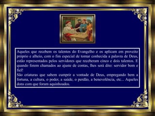 Aqueles que recebem os talentos do Evangelho e os aplicam em proveito
próprio e alheio, com o fim especial de tornar conhecida a palavra de Deus,
estão representados pelos servidores que receberam cinco e dois talentos. E
quando forem chamados ao ajuste de contas, lhes será dito: servidor bom e
fiel!
São criaturas que sabem cumprir a vontade de Deus, empregando bem a
fortuna, a cultura, o poder, a saúde, o perdão, a benevolência, etc... Aqueles
dons com que foram aquinhoados.
 