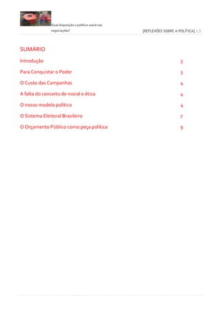 Qual disposição o político usará nas
negociações? [REFLEXÕES SOBRE A POLÍTICA] | 2
SUMÁRIO
Introdução 3
Para Conquistar o Poder 3
O Custo das Campanhas 4
A falta do conceito de moral e ética 4
O nosso modelo político 4
O Sistema Eleitoral Brasileiro 7
O Orçamento Público como peça política 9
 