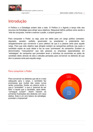 Qual disposição o político usará nas
negociações? [REFLEXÕES SOBRE A POLÍTICA] | 3
Introdução
A Política e a Estratégia andam lado a lado. O Político é o Agente e lança mão dos
recursos da Estratégia para atingir seus objetivos. Maquiavel definiu política como sendo a
“arte de conquistar, manter e exercer o poder, o próprio governo”.
Para conquistar o Poder, ou seja, para ser eleito para um cargo político (vereador,
deputado, senador, prefeito, governador ou presidente) o pretendente tem
obrigatoriamente que convencer o povo (eleitor) de que é a pessoa certa para aquele
cargo. Para que este objetivo seja atingido existem as campanhas políticas nas quais o
candidato expõe as suas ideias e faz as suas “promessas” de campanha. Existem os
denominados “marqueteiros” que são pessoas ou empresas especializadas em
“estratégias” de campanha que prometem levar o indivíduo do anonimato ao pódio de
candidato eleito através de atos e atitudes pensadas para convencer os eleitores de que
ele é a pessoa certa para aquele cargo.
Para conquistar o Poder
Para convencer os eleitores que ele é o mais
adequado para o cargo, o candidato faz
promessas que muitas das vezes nunca
serão cumpridas. Existe um abismo entre o
que é “prometido”, o que é “possível de ser
feito” e aquilo que o candidato, após eleito,
“consegue cumprir”. Assim nascem as
primeiras frustrações dos eleitores com seus
eleitos. Este é um erro básico da estratégia:
prometer o impossível!
O que eu
prometi
O que é
possível
cumprir
O que
consigo
cumprir
 
