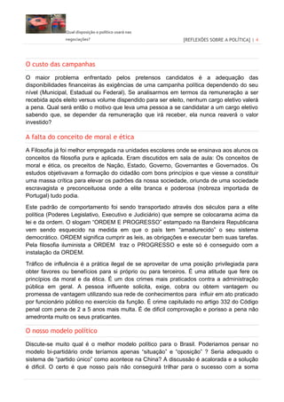 Qual disposição o político usará nas
negociações? [REFLEXÕES SOBRE A POLÍTICA] | 4
O custo das campanhas
O maior problema enfrentado pelos pretensos candidatos é a adequação das
disponibilidades financeiras às exigências de uma campanha política dependendo do seu
nível (Municipal, Estadual ou Federal). Se analisarmos em termos da remuneração a ser
recebida após eleito versus volume dispendido para ser eleito, nenhum cargo eletivo valerá
a pena. Qual será então o motivo que leva uma pessoa a se candidatar a um cargo eletivo
sabendo que, se depender da remuneração que irá receber, ela nunca reaverá o valor
investido?
A falta do conceito de moral e ética
A Filosofia já foi melhor empregada na unidades escolares onde se ensinava aos alunos os
conceitos da filosofia pura e aplicada. Eram discutidos em sala de aula: Os conceitos de
moral e ética, os preceitos de Nação, Estado, Governo, Governantes e Governados. Os
estudos objetivavam a formação do cidadão com bons princípios e que viesse a constituir
uma massa crítica para elevar os padrões da nossa sociedade, oriunda de uma sociedade
escravagista e preconceituosa onde a elite branca e poderosa (nobreza importada de
Portugal) tudo podia.
Este padrão de comportamento foi sendo transportado através dos séculos para a elite
política (Poderes Legislativo, Executivo e Judiciário) que sempre se colocarama acima da
lei e da ordem. O slogam “ORDEM E PROGRESSO” estampado na Bandeira Republicana
vem sendo esquecido na medida em que o país tem “amadurecido” o seu sistema
democrático. ORDEM significa cumprir as leis, as obrigações e executar bem suas tarefas.
Pela filosofia iluminista a ORDEM traz o PROGRESSO e este só é conseguido com a
instalação da ORDEM.
Tráfico de influência é a prática ilegal de se aproveitar de uma posição privilegiada para
obter favores ou benefícios para si próprio ou para terceiros. É uma atitude que fere os
princípios da moral e da ética. É um dos crimes mais praticados contra a administração
pública em geral. A pessoa influente solicita, exige, cobra ou obtem vantagem ou
promessa de vantagem utilizando sua rede de conhecimentos para influir em ato praticado
por funcionário público no exercício da função. É crime capitulado no artigo 332 do Código
penal com pena de 2 a 5 anos mais multa. É de dificil comprovação e porisso a pena não
amedronta muito os seus praticantes.
O nosso modelo político
Discute-se muito qual é o melhor modelo político para o Brasil. Poderiamos pensar no
modelo bi-partidário onde teríamos apenas “situação” e “oposição” ? Seria adequado o
sistema de “partido único” como acontece na China? A discussão é acalorada e a solução
é dificil. O certo é que nosso país não conseguirá trilhar para o sucesso com a soma
 