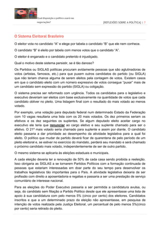 Qual disposição o político usará nas
negociações? [REFLEXÕES SOBRE A POLÍTICA] | 7
O Sistema Eleitoral Brasileiro
O eleitor vota no candidato “A” e elege por tabela o candidato “B” que ele nem conhece.
O candidato “B” é eleito por tabela com menos votos que o candidato “A”.
O eleitor é enganado e o candidato preterido é injustiçado.
Qual o motivo deste sistema persistir, se é tão danoso?
Os Partidos ou SIGLAS políticas procuram avidamente pessoas que são aglutinadoras de
votos (artistas, famosos, etc.) para que puxem outros candidatos do partido (ou SIGLA)
que não teriam chance alguma de serem eleitos pela contagem de votos. Existem casos
em que o candidato eleito com um número expressivo de votos consegue “puxar” mais de
um candidato sem expressão do partido (SIGLA) ou coligação.
O sistema precisa ser reformado com urgência. Todos os candidatos para o legislativo e
executivo deveriam ser eleitos com base exclusivamente na quantidade de votos que cada
candidato obtiver no pleito. Uma listagem final com o resultado do mais votado ao menos
votado.
Por exemplo, uma votação para deputado federal num determinado Estado da Federação
com 10 vagas resultaria uma lista com os 20 mais votados. Os dez primeiros seriam os
efetivos e os dez seguintes os suplentes. Se algum deputado eleito aceitar cargo no
executivo ele teria que renunciar ao cargo eletivo e seu suplente chamado para ser o
efetivo. O 21º mais votado seria chamado para suplente e assim por diante. O candidato
eleito passaria a dar prioridade ao desempenho da atividade legislativa para a qual foi
eleito. O político que mudar de partido deverá ficar de quarentena de pelo período de um
pleito eleitoral e, se estiver no exercício do mandato, perderá seu mandato e será chamado
o próximo candidato mais votado, independentemente de ser de outro partido.
O mesmo sistema se aplicaria às eleições estaduais e municipais.
A cada eleição deveria ter a renovação de 50% de cada casa sendo proibida a reeleição.
Isso obrigaria as SIGLAS a se tornarem Partidos Políticos com a formação continuada de
pessoas que estariam interessadas em doar parte do seu tempo para desenvolver os
trabalhos legislativos tão importantes para o País. A atividade legislativa deixaria de ser
profissão com direito a aposentadoria e regalias e passaria a ser uma prestação de serviço
comunitário de interesse nacional.
Para as eleições do Poder Executivo passaria a ser permitida a candidatura avulsa, ou
seja, do candidato sem filiação a Partido Político desde que ele apresentasse uma lista de
apoio à sua candidatura com pelo menos 5% (cinco por cento) dos eleitores. Candidatos
inscritos e que a um determinado prazo da eleição não apresentasse, em pesquisa de
intenção de votos realizada pela Justiça Eleitoral, um percentual de pelo menos 5%(cinco
por cento) seria retirado do pleito.
 