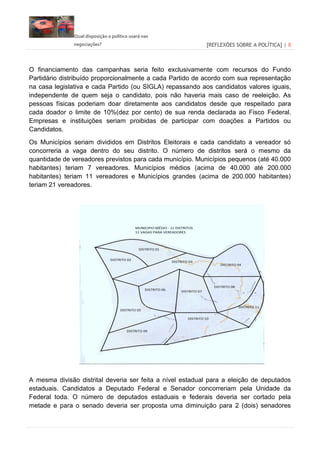 Qual disposição o político usará nas
negociações? [REFLEXÕES SOBRE A POLÍTICA] | 8
O financiamento das campanhas seria feito exclusivamente com recursos do Fundo
Partidário distribuído proporcionalmente a cada Partido de acordo com sua representação
na casa legislativa e cada Partido (ou SIGLA) repassando aos candidatos valores iguais,
independente de quem seja o candidato, pois não haveria mais caso de reeleição. As
pessoas físicas poderiam doar diretamente aos candidatos desde que respeitado para
cada doador o limite de 10%(dez por cento) de sua renda declarada ao Fisco Federal.
Empresas e instituições seriam proibidas de participar com doações a Partidos ou
Candidatos.
Os Municípios seriam divididos em Distritos Eleitorais e cada candidato a vereador só
concorreria a vaga dentro do seu distrito. O número de distritos será o mesmo da
quantidade de vereadores previstos para cada município. Municípios pequenos (até 40.000
habitantes) teriam 7 vereadores. Municípios médios (acima de 40.000 até 200.000
habitantes) teriam 11 vereadores e Municípios grandes (acima de 200.000 habitantes)
teriam 21 vereadores.
A mesma divisão distrital deveria ser feita a nível estadual para a eleição de deputados
estaduais. Candidatos a Deputado Federal e Senador concorreriam pela Unidade da
Federal toda. O número de deputados estaduais e federais deveria ser cortado pela
metade e para o senado deveria ser proposta uma diminuição para 2 (dois) senadores
 
