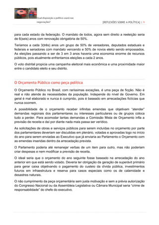 Qual disposição o político usará nas
negociações? [REFLEXÕES SOBRE A POLÍTICA] | 9
para cada estado da federação. O mandato de todos, agora sem direito a reeleição seria
de 6(seis) anos com renovação obrigatória de 50%.
Teríamos a cada 3(três) anos um grupo de 50% de vereadores, deputados estaduais e
federais e senadores com mandato vencendo e 50% de novos eleito sendo empossados.
As eleições passando a ser de 3 em 3 anos haveria uma economia enorme de recursos
públicos, pois atualmente enfrentamos eleições a cada 2 anos.
O voto distrital propicia uma campanha eleitoral mais econômica e uma proximidade maior
entre o candidato eleito e seu distrito.
O Orçamento Público como peça política
O Orçamento Público no Brasil, com raríssimas exceções, é uma peça de ficção. Não é
real e não atende às necessidades da população. Independe do nível de Governo. Em
geral é mal elaborado e nunca é cumprido, pois é baseado em arrecadações fictícias que
nunca ocorrem.
A possibilidade de o orçamento receber infinitas emendas que objetivam “atender”
demandas regionais dos parlamentares ou interesses particulares ou de grupos coloca
tudo a perder. Para acomodar tantas demandas a Comissão Mista de Orçamento infla a
previsão de receita e daí por diante nada mais passa ser verídico.
As solicitações de obras e serviços públicos para serem incluídas no orçamento por parte
dos parlamentares deveriam ser discutidas em plenário, votadas e aprovadas logo no início
do ano para serem enviadas ao Executivo que já enviaria ao Parlamento o Orçamento com
as emendas inseridas dentro da arrecadação prevista.
O Parlamento poderia até remanejar verbas de um item para outro, mas não poderiam
criar despesas e nem modificar a previsão de receita.
O ideal seria que o orçamento do ano seguinte fosse baseado na arrecadação do ano
anterior em que está sendo votado. Deveria ter obrigação da geração de superávit primário
para gerar caixa objetivando o pagamento do custeio da dívida pública, investimentos
futuros em infraestrutura e reserva para casos especiais como os de calamidade e
desastres naturais.
O não cumprimento da peça orçamentária sem justa motivação e sem a prévia autorização
do Congresso Nacional ou da Assembleia Legislativa ou Câmara Municipal seria “crime de
responsabilidade” do chefe do executivo.
 