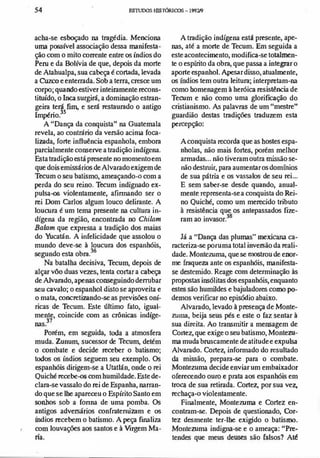 ,
•
54 ES'IUDOS IOSTÓRlCDS-1991/9
acha-se esboçado na tragédia. Menciona
uma possível associação dessa manifesta­
ção com o mito conente entre os índios do
Peru e da Bolívia de que, depois da morte
deAtahualpa, sua cabeça é cortada, levada
a Cuzco e enterrada. Soh a terra, cresce um
corpo; quando estiver inteiramente recons­
tituído, o Inca surgirá, a dominação estran­
geira terá fim, e será restaurado o antigo
Império?5
A "Dança da conquista" na Guatemala
revela, ao contrário da versão acima foca­
lizada, forte influência espanhola, embora
parcialmente conserve a tradição indígena.
Esta tradição está presente no momentoem
que dois emissários deAlvarado exigem de
Tecum o seu batismo, ameaçando-<l com a
perda do seu reino. Tecum indignado ex­
pulsa� violentamente, afinnando ser o
rei Dom Carlos algum louco delirante. A
loucura é um tema presente na cultura in­
dígena da região, encontrada no Chilam
Balam que expressa a tradição dos maias
do Yucatán. A infelicidade que assolou o
mundo deve-se à loucura dos espanhóis,
segundo esta obra.36
Na batalha decisiva, Tecum, depois de
alçar VÔO duas vezes, tenta cortar a cabeça
deA1varado, apenas conseguindodenubar
seu cavalo; o espanhol disto se aproveita e
o mata, concretizando-se as previsões oní­
ricas de Tecum. Este último fato, igual­
mente, coincide com as crônicas indíge­
nas?7
Porém, em seguida, toda a atmosfera
muda. Zunum, sucessor de Tecum, detém
o combate e decide receber o batismo;
todos os índios seguem seu exemplo. Os
espanhóis dirigem-se a Utatlán, onde o rei
Quiché recebe-<>s com humildade.Estede­
clara-se vassalo do rei de Espanha, narran­
do que se lhe apareceu o Espírito Santo em
sonhos sob a fonna de uma pomba. Os
antigos adversários confratemizam e os
fudios recebem o batismo.A peça fUlaliza
com louvações aos santos e à Virgem Ma-
•
na.
A tradição indígena está presente, ape­
nas, até a morte de Tecum. Em seguida a
este acontecimento, modifica-se totalmen­
te o espírito da obra, que passa a integrar o
aporte espanhol. Apesar disso, atualmente,
os fudios tem outra leitura; interpretam-na
como bomenagem à heróica resistência de
Tecum e não como uma glorificação do
cristianismo. As palavras de um "mestre"
guardião destas tradições traduzem esta
percepção:
A conquista recorda que as bostes espa­
nholas, não mais fortes, porém melhor
armadas... não tiveram outra missão se­
não destruir, para aumentar osdomínios
de sua pátria e os vassalos de seu rei...
E sem saber-se desde quando, anual­
mente representa-se a conquista do Rei­
no Quiché, como um merecido tributo
à resistência que os antepassados fize­
ram ao invasor.38
Já a "Dança das plumas" mexicana ca­
racteriza-se poruma total inversão da reali­
dade. MonteZllma, que se mostrou de enor­
me fraqueza ante os espanhóis, manifesta­
se destemido. Reage com determinação às
propostas insólitasdos espanhóis, enquanto
estes são humildes e bajuladores como po­
demos verificar no episódio abaixo.
A1varado, levado à presença de Monte­
zum., beija seus pés e este o faz sentar à
sua direita. Ao transmitir a mensagem de
Cortez, que exige o seu batismo, Montezu­
ma muda bruseamente de atitude e expulsa
A1varado. Cortez, informado do resultado
da missão, prepara-se para o combate.
Montezuma decide enviar um embaixador
oferecendo ouro e prata aos espanhóis em
troca de sua retirada. Cortez, por sua vez,
rechaça-<l violentamente.
Finalmente, MonteZllma e Cortez en­
contram-se. Depois de questionado, Cor­
tez desmente ter-lhe exigido o batismo.
Montezuma indigna-se e o ameaça: "Pre­
tendes que meus deuses são falsos? Até
 