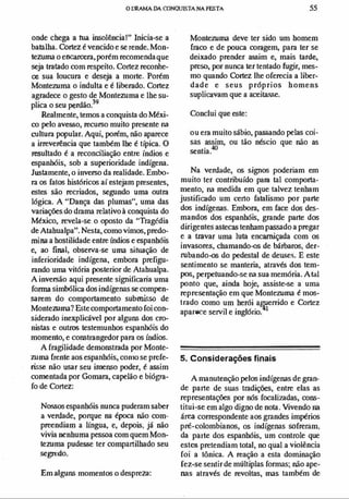 o DRAMA DA CONQUISTA NA FESTA 55
onde chega a tua insolência!" Inicia-se a
batalha. Cortez é vencido e se rende. Mon­
tezuma o encarcera,porém recomendaque
seja tratado com respeito. Cortez reconhe­
ce sua loucura e deseja a morte. Porém
Montezuma o indulta e é liberado. Cortez
agradece o gesto de Montezuma e lhe su­
plica o seu perdão?9
Realmente, temos a conquista do Méxi­
co pelo avesso, recurso muito presente na
cultura popular. Aqui, porém, não aparece
a irreverência que também lhe é típica. O
resultado é a reconciliação entre índios e
espanhóis, sob a superioridade indígena.
Justamente, o inverso da realidade. Embo­
ra os fatos históricos aí estejam presentes,
estes são recriados, segundo uma outra
lógica. A "Dança das plumas", uma das
variaÇÕes do drama relativo à conquista do
México, revela-se o oposto da "Tragédia
de Atahualpa". Nesta, como vimos, predo­
mina a hostilidade entre fudios e espanhóis
e, ao final, observa-se uma situação de
inferioridade indígena, embora prefigu­
rando uma vitória posterior de Atahualpa.
A inversão aqui presente significaria uma
forma simbólica dos indígenas se compen­
sarem do comportamento submisso de
Monteruma? Estecomportamento foi con­
siderado inexplicável por alguns dos cro­
nistas e outros testemunhos espanhóis do
momento, e constrangedor para os ú,dios.
A fragilidade demonstrada por Monte­
ruma frente aos espanhóis, conJO se prefe­
risse não usar seu imenso poder, é assim
comentada por Gomara, capelão e biógra­
fo de Cortez:
Nossos espanhóis nunca puderam saber
a verdade, porque na época não com­
preendiam a lingua, e, depois, já não
vivia nenhuma pessoa com quem Mon­
tezuma pudesse ter compartilhado seu
segredo.
Em alguns momentos o despreza:
Montezuma deve ter sido um homem
fraco e de pouca coragem, para ter se
deixado prender assim e, mais tarde,
preso, por nunca ter tentado fugir, mes­
mo quando Cortez lhe oferecia a liber­
dade e seus próprios h omens
suplicavam que a aceiCaS5e.
Conclui que este:
ou era muito sábio, passando pelas coi­
sas assim, ou tão néscio que não as
sentia.40
Na verdade, os signos pnderiam em
muito ter contribuído para tal comporta­
mento, na medida em que talvez tenham
juslificado um certo fatalismo por parte
dos indígenas. Embora, em face dos des­
mandos dos espanhóis, grande parte dos
dirigentes astecas tenham passado a pregar
e a travar uma luta encarniçada com os
invasores, cbamando-os de bárbaros, der­
rubando-os do pedestal de deuse�. E este
sentimento se manteria, através dos tem­
pos, perpetuando-se na sua memória. A tal
ponto que, ainda hoje, assiste-se a uma
representação em que Montezuma é mos­
trado como um herói a�errido e Cortez
aparece servil e inglório. 1
5. Considerações finais
A manutenção pelos indígenas de gran­
de parte de Sllas tradições, entre elas as
representaÇÕes por nós focalizadas, cons­
titui-se em algo digno de nota. Vivendo na
área correspondente aos grandes impérios
pré-colombianos, os indígenas sofreram,
da parte dos espanhóis, um controle que
estes pretendiam total, no qual a violência
foi a tônica. A reação a esta dominação
fez-se se)ltir de múltiplas formas; não ape­
nas através de revoltas, mas também de
 