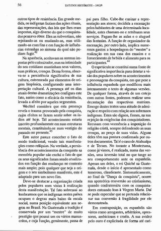 ,
56 ESnmos HlSTóRlCXlS- 1!>921'l
outros tipos de resistência. Em grande me­
dida, os indígenas faziamdas aÇÕC5 rituais,
das representações, das leis que lhes eram
impostas, algo diverso do que o conquista­
dorpensava obter. Eles as subvertiam, não
rejeitando-as ou mudando-as, mas utili­
zando-as com fins e em função de influên­
cias estranhas ao sistema do qual não po-
d· fu ' 4213m glf.
Na aparência, aceitavam as normas im­
postas pelo colonizador, masna intimidade
do seu cotidiano mantinham seus valores,
suas práticas, crenças. Dessa forma, obser­
va-se a persistência significativa de sua
cultura, entremeada por elementos de ori­
gem hispânica, configurando uma inter­
pretação cultural. A presença até os dias
atuais destas dramatizações configura este
fato, assim como a eficácia da resistência,
levada a afeito por aqueles segmentos.
Wachtel considera que esta presença
revela o trauma provocado pela conquista,
cujos efeitos se fazem sentir sobre os ín­
dios até hoje. Tal acontecimento estaria
ínscrito profundamente em suas estruturas
mentais, constituindo-se num vestígio do
passado no presente.43
Este autor parece conceber o fato de
modo tradicional, vendo tais manifesta­
çóes como relíquias. Na verdade, a persis­
tência dos acontecimentos da conquista na
memória popular não exclui o fato de que
os seus sig.úficados foram sendo atualiza­
dos em função das mudanças no contexto
mais amplo; pois qualquer que seja a ori­
gem e o seu simbolismo manifesto, este é
adaptado para um novo fim.
Deve-se destacar a organização criada
pelos populares com vistas à realização
desta manifestação. Tal fato sobressai ao
lembrarmos que os indígenas nestes países
ocupam o degrau mais baixo da escala
social, numa posição equivalente aos ne­
gros no Brasil. Na Guatemala a tradição é
conservada por um "mestre" de muito
prestígio que possui um ou vários manus­
critos, e cuja funçao, geralmente, passa de
pai para filho. Cabe-lhe ensinar a repre­
sentação aos atores; decidida a encenação
pelos habitantes de uma determinada loca­
lidade, estes chamam-no e retribuem seus
serviços. Pagam-lhe as aulas e o aluguel
das fantasias. A função de organizador da
encenação, por outro lado, implica nume­
rosos gastos: a hospedagem do "mestre" a
rcalizaç.ão em sua casa dos ensaios e o
fornecimento de bebida e alimento para os
. . 44
partIcIpantes.
O espetáculo se constitui numa fonte de
significativa importância para detetar a vi­
são dos popularessobre os acontecimentos
e personagens da conquista, em que pese a
influência espanhola que modificou mais
intensamente o texto de algumas versões.
De qnalquer forma, através de um cotejo
com outras fontes, podemos realizar uma
decantação das respectivas matrizes.
Emerge destes textos uma atitude deadmi­
ração e respeitocom relação aos soberanos
indígenas. Estes são dignos, firmes, na sua
rejeiçao às exigências dos conquistadores.
Recusam com vccmência a imposição da
religião cristã, sempre defendendo as sllas
crenças, ao preço de suas vidas. AlguM
deles têm sua postura confirmada por ou­
tros documentos. Tal é ocasode Atahualpa
e de Tecum. No tocante a Montezuma,
como já vimos, é realizada, numa das ver­
sões, uma invers.'io total no que tange ao
seu comportamento ante os espanhóis.
Apenas um deles, o rei Quiché na Guate­
mala, desde o início é apresentado como
temeroso, claudicante. Sintomaticamente,
ao fiml da "Dança da conquista", ocorre
.. . - . . .
sua apoteohca oonversao ao cnsllarusmo,
quando confraterniza com os conquista­
dores entoando loas à Virgem Maria. Daí
se pode especular que se pretenda relacio­
nar sua conversão à fragilidade por ele
demonstrada.
Em contraposição, os espanhóis são
vistos como arrogantes, arbitrários, opres­
sores, ambiciosos e cruéis. A sua avidez
pelo ouro é explicitada de forma até cari-
 